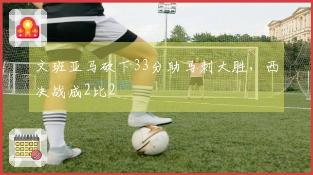 文班亚马砍下33分助马刺大胜，西决战成2比2