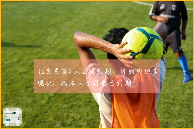 北京男篮6人合同到期，许利民坦言现状：我本人合同也已到期