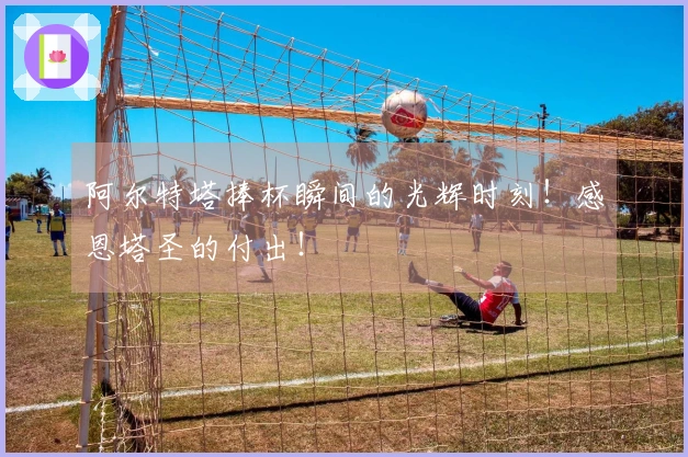阿尔特塔捧杯瞬间的光辉时刻！感恩塔圣的付出！