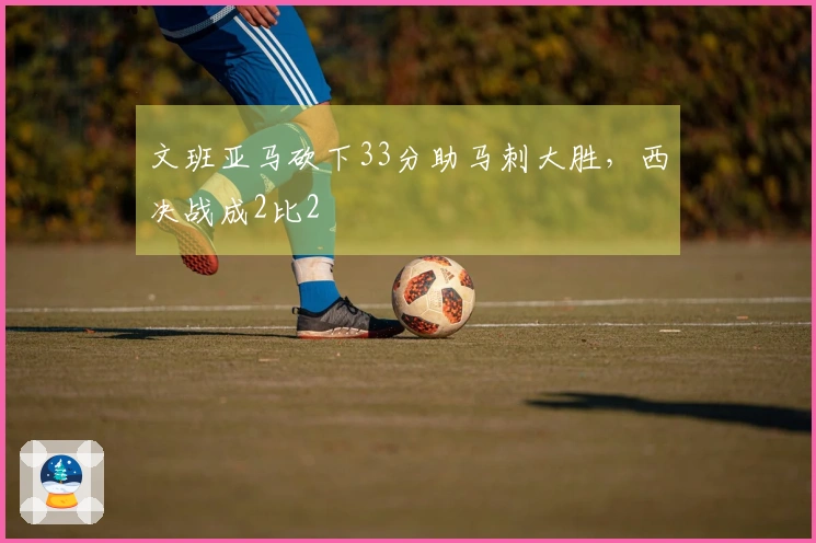 文班亚马砍下33分助马刺大胜，西决战成2比2